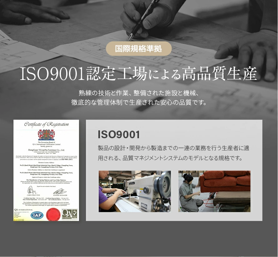 ISO9001認定工場による高品質生産。熟練の技術と作業、整備された施設と機械、徹底的な管理体制の下で生産された、安心の品質です。